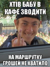 ХТІВ БАБУ В КАФЕ ЗВОДИТИ НА МАРШРУТКУ ГРОШЕЙ НЕ ХВАТИЛО