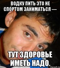 Водку пить это не спортом заниматься — тут здоровье иметь надо.