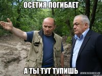 Осетия погибает А ты тут тупишь