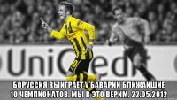  Боруссия выиграет у Баварии ближайшие 10 чемпионатов. Мы в это верим. 22.05.2012