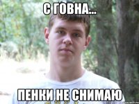 С говна... пенки не снимаю