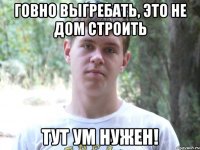 Говно выгребать, это не дом строить тут ум нужен!