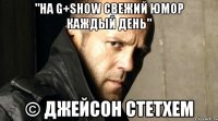 "На G+SHOW свежий юмор каждый день" © Джейсон Стетхем