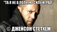 "Та я не в полную силу играл" © Джейсон Стетхем
