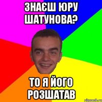знаєш юру шатунова? то я його розшатав