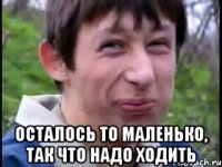  Осталось то маленько, так что надо ходить