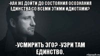 -как же дойти до состояния осознания единства со всеми этими идиотами? -усмирить эго? -узри там единство.
