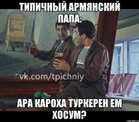 типичный армянский папа: ара кароха туркерен ем хосум?