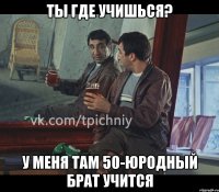 ты где учишься? у меня там 50-юродный брат учится