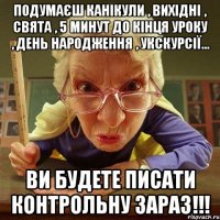 Подумаєш канікули , вихідні , свята , 5 минут до кінця уроку , день народження , укскурсії... Ви будете писати контрольну зараз!!!