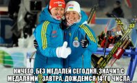 Ничего, без медалей сегодня, значит с медалями - завтра. Дождемся 14-го числа