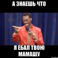 А знаешь что Я ЕБАЛ ТВОЮ МАМАШУ