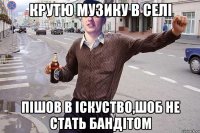 крутю музику в селi пiшов в iскуство,шоб не стать бандiтом