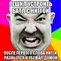 Решил устроить батл с ниггой после первого слова нигги, разнылся и убежал домой