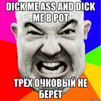 Dick me ass and dick me в рот трёх очковый не берёт