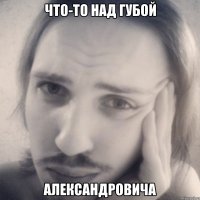 что-то над губой александровича