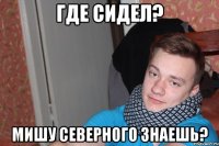 где сидел? мишу северного знаешь?