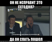 Он не исправит это сегодня? Да он Спать пошол