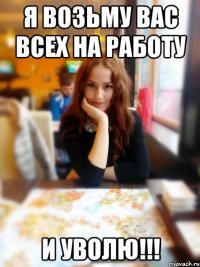 Я возьму вас всех на работу И УВОЛЮ!!!