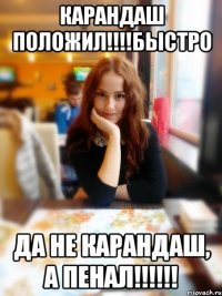 Карандаш Положил!!!!БЫСТРО Да не карандаш, а пенал!!!!!!
