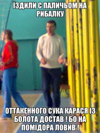 Їздили с паличьом на рибалку Оттакенного сука карася із болота достав ! Бо на помідора ловив !