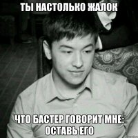 Ты настолько жалок Что Бастер говорит мне: оставь его