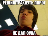 Решил трахнуть пирог Не дал сука