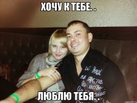 хочу к тебе. . люблю тебя. .