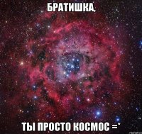 Братишка, ты просто космос =*