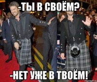 -ты в своём? -нет уже в твоём!