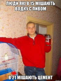 ЛЮДИ ЯКІ В 15 МІШАЮТЬ ВОДКУ С ПИВОМ В 21 МІШАЮТЬ ЦЕМЕНТ