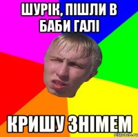 шурік, пішли в баби галі кришу знімем