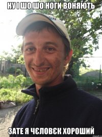 ну і шо шо ноги воняють зате я чєловєк хороший
