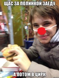 щас за полинкой заеду а потом в цирк