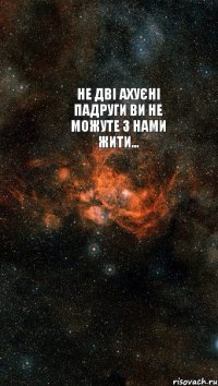 НЕ дві ахуєні падруги ви не можуте з нами жити... 