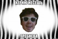 ХЕРНЮ НЕСЕШЬ ГРЕБНЕВА
