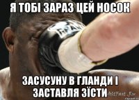 я тобі зараз цей носок засусуну в гланди і заставля зїсти
