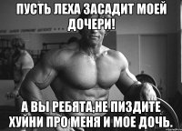 Пусть Леха засадит моей дочери! А вы ребята,не пиздите хуйни про меня и мое дочь.