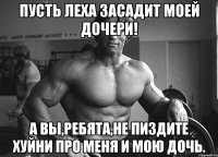 пусть леха засадит моей дочери! А вы,ребята,не пиздите хуйни про меня и мою дочь.