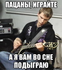 пацаны, играйте а я вам во сне подыграю