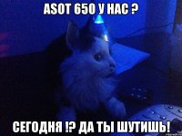 ASOT 650 у нас ? Сегодня !? Да ты шутишь!