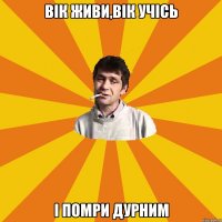 вік живи,вік УЧІСЬ І ПОМРИ ДУРНИМ