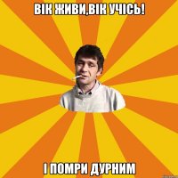 вік живи,вік УЧІСЬ! І ПОМРИ ДУРНИМ