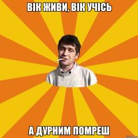 Вік живи, вік учісь а дурним помреш