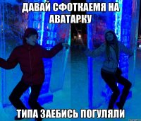 Давай сфоткаемя на аватарку типа заебись погуляли