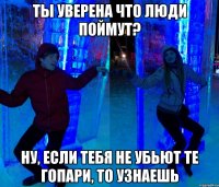 Ты уверена что люди поймут? НУ, ЕСЛИ ТЕБЯ НЕ УБЬЮТ ТЕ ГОПАРИ, ТО УЗНАЕШЬ