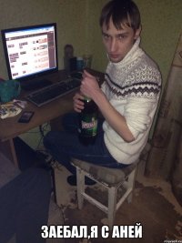  заебал,я с аней