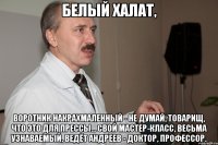Белый халат, воротник накрахмаленный - Не думай, товарищ, что это для прессы... Свой мастер-класс, весьма узнаваемый, Ведёт Андреев - доктор, профессор.