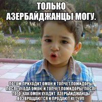 Только Азербайджанцы могу. Потом приходит ОМОН и топчет помидоры. После ухода ОМОН, и топчет помидоры. После того, как ОМОН уходит, азербайджанцы возвращаются и продают кетчуп.