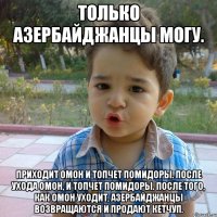 Только Азербайджанцы могу. Приходит ОМОН и топчет помидоры. После ухода ОМОН, и топчет помидоры. После того, как ОМОН уходит, азербайджанцы возвращаются и продают кетчуп.